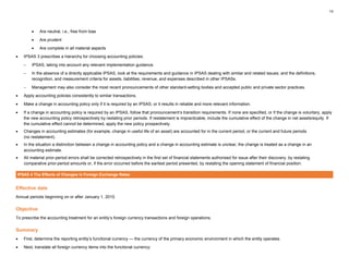 13
• Are neutral, i.e., free from bias
• Are prudent
• Are complete in all material aspects
• IPSAS 3 prescribes a hierarchy for choosing accounting policies:
– IPSAS, taking into account any relevant implementation guidance.
– In the absence of a directly applicable IPSAS, look at the requirements and guidance in IPSAS dealing with similar and related issues; and the definitions,
recognition, and measurement criteria for assets, liabilities, revenue, and expenses described in other IPSASs.
– Management may also consider the most recent pronouncements of other standard-setting bodies and accepted public and private sector practices.
• Apply accounting policies consistently to similar transactions.
• Make a change in accounting policy only if it is required by an IPSAS, or it results in reliable and more relevant information.
• If a change in accounting policy is required by an IPSAS, follow that pronouncement’s transition requirements. If none are specified, or if the change is voluntary, apply
the new accounting policy retrospectively by restating prior periods. If restatement is impracticable, include the cumulative effect of the change in net assets/equity. If
the cumulative effect cannot be determined, apply the new policy prospectively.
• Changes in accounting estimates (for example, change in useful life of an asset) are accounted for in the current period, or the current and future periods
(no restatement).
• In the situation a distinction between a change in accounting policy and a change in accounting estimate is unclear, the change is treated as a change in an
accounting estimate.
• All material prior-period errors shall be corrected retrospectively in the first set of financial statements authorised for issue after their discovery, by restating
comparative prior-period amounts or, if the error occurred before the earliest period presented, by restating the opening statement of financial position.
IPSAS 4 The Effects of Changes in Foreign Exchange Rates
Effective date
Annual periods beginning on or after January 1, 2010.
Objective
To prescribe the accounting treatment for an entity’s foreign currency transactions and foreign operations.
Summary
• First, determine the reporting entity’s functional currency — the currency of the primary economic environment in which the entity operates.
• Next, translate all foreign currency items into the functional currency:
 