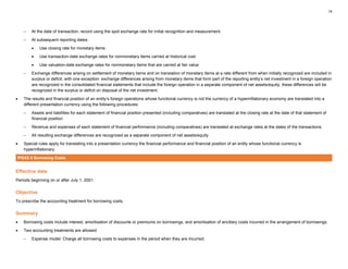 14
– At the date of transaction, record using the spot exchange rate for initial recognition and measurement.
– At subsequent reporting dates:
• Use closing rate for monetary items
• Use transaction-date exchange rates for nonmonetary items carried at historical cost
• Use valuation-date exchange rates for nonmonetary items that are carried at fair value
– Exchange differences arising on settlement of monetary items and on translation of monetary items at a rate different from when initially recognized are included in
surplus or deficit, with one exception: exchange differences arising from monetary items that form part of the reporting entity’s net investment in a foreign operation
are recognized in the consolidated financial statements that include the foreign operation in a separate component of net assets/equity; these differences will be
recognized in the surplus or deficit on disposal of the net investment.
• The results and financial position of an entity’s foreign operations whose functional currency is not the currency of a hyperinflationary economy are translated into a
different presentation currency using the following procedures:
– Assets and liabilities for each statement of financial position presented (including comparatives) are translated at the closing rate at the date of that statement of
financial position.
– Revenue and expenses of each statement of financial performance (including comparatives) are translated at exchange rates at the dates of the transactions.
– All resulting exchange differences are recognized as a separate component of net assets/equity.
• Special rules apply for translating into a presentation currency the financial performance and financial position of an entity whose functional currency is
hyperinflationary.
IPSAS 5 Borrowing Costs
Effective date
Periods beginning on or after July 1, 2001.
Objective
To prescribe the accounting treatment for borrowing costs.
Summary
• Borrowing costs include interest, amortisation of discounts or premiums on borrowings, and amortisation of ancillary costs incurred in the arrangement of borrowings.
• Two accounting treatments are allowed:
– Expense model: Charge all borrowing costs to expenses in the period when they are incurred;
 