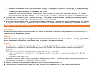 15
– Capitalisation model: Capitalise borrowing costs which are directly attributable to the acquisition or construction of a qualifying asset, but only when it is probable
that these costs will result in future economic benefits or service potential to the entity, and the costs can be measured reliably. All other borrowing costs that do
not satisfy the conditions for capitalisation are to be expensed when incurred.
Where an entity adopts the capitalisation model, that model shall be applied consistently to all borrowing costs that are directly attributable to the acquisition,
construction, or production of all qualifying assets of the entity. Investment income from temporary investment shall be deducted from the actual borrowing costs.
• A qualifying asset is an asset which requires a substantial period of time to make it ready for its intended use or sale. Examples include office buildings, hospitals,
infrastructure assets such as roads, bridges, and power-generation facilities, and some inventories.
• If funds are borrowed generally and used for the purpose of obtaining the qualifying asset, apply a capitalisation rate (weighted-average of borrowing costs applicable
to the general outstanding borrowings during the period) to outlays incurred during the period, to determine the amount of borrowing costs eligible for capitalisation.
IPSAS 6 Consolidated and Separate Financial Statements
Effective date
Annual periods beginning on or after January 1, 2008. IPSASs 34-38 (Interests in Other Entities) are effective for annual periods beginning on or after 1 January 2017,
replacing IPSASs 6-8. Earlier application permitted.
Objective
To prescribe requirements for preparing and presenting consolidated financial statements for an economic entity under the accrual basis of accounting. To prescribe how to
account for investments in controlled entities, jointly controlled entities, and associates in separate financial statements.
Summary
• A controlled entity is an entity controlled by another entity, known as the controlling entity. Control is the power to govern the operating and financial policies.
Consolidated financial statements are financial statements of an economic entity (controlling entity and controlled entities combined) presented as those of a
single entity.
• Consolidated financial statements shall include all controlled entities, except when there is evidence that:
– Control is intended to be temporary because the controlled entity is acquired and held exclusively with a view to its subsequent disposal within 12 months
from acquisition
– Management is actively seeking a buyer
No exemption for controlled entity that operates under severe long-term funds transfer restrictions. A controlled entity is not excluded from consolidation because its
activities are dissimilar to those of the other activities within the economic entity.
• Balances, transactions, revenue, and expenses between entities within the economic entity are eliminated in full.
• Consolidated financial statements shall be prepared using uniform accounting policies for like transactions and other events in similar circumstances.
 