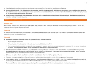 16
• Reporting dates of controlled entities cannot be more than three months different from reporting date of the controlling entity.
• Minority interest is reported in net assets/equity in the consolidated statement of financial position, separately from the controlling entity’s net assets/equity, and is not
deducted in measuring the economic entity’s revenue or expense. However, surplus or deficit of the economic entity is allocated between minority and majority interest
on the face of the statement of financial performance.
• In the controlling entity’s separate financial statements: Account for all of its investments in controlling entities, associates, and joint ventures either using the equity
method, at cost or as financial instruments.
IPSAS 7 Investments in Associates
Effective date
Annual periods beginning on or after January 1, 2008. IPSASs 34-38 (Interests in Other Entities) are effective for annual periods beginning on or after 1 January 2017,
replacing IPSASs 6-8. Earlier application permitted.
Objective
To prescribe the investor’s accounting for investments in associates where the investment in the associate leads to the holding of an ownership interest in the form of a
shareholding or other formal equity structure.
Summary
• Applies to all investments in which an investor has significant influence unless the investor is:
– A venture capital organisation
– A mutual fund or unit trust or a similar entity, such as an investment-linked insurance fund
– That is measured at fair value, with changes in fair value recognized in surplus or deficit in the period of the change, in accordance with the relevant international
or national accounting standard dealing with the recognition and measurement of financial instruments
• When there is evidence that the investment is acquired and held exclusively with a view to its disposal within 12 months from acquisition and that management is
actively seeking a buyer, the investment shall be classified as held for trading and accounted for in accordance with the relevant international or national accounting
standard dealing with the recognition and measurement of financial instruments.
• Otherwise, the equity method is used for all investments in associates over which the entity has significant influence.
• Rebuttable presumption of significant influence if investment held, directly or indirectly, is 20% or more of the voting power of the associate.
• Under the equity method, the investment is initially recorded at cost. It is subsequently adjusted by the investor’s share of the investee’s postacquisition change in net
assets/equity. Investor’s statement of financial performance reflects its share of the investee’s postacquisition surplus or deficit.
• The investor’s financial statements shall be prepared using uniform accounting policies for like transactions and events in similar circumstances.
 