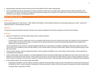 17
• Reporting dates of associates cannot be more than three months different from the investor’s reporting date.
• Even if consolidated accounts are not prepared, for example, because the investor has no controlled entities, equity accounting is required If application of the
requirements in the relevant international or national accounting standard dealing with the recognition and measurement of financial instruments indicates that the
investment may be impaired, an entity applies IPSAS 21.
IPSAS 8 Interests in Joint Ventures
Effective date
Annual periods beginning on or after January 1, 2008. IPSASs 34-38 (Interests in Other Entities) are effective for annual periods beginning on or after 1 January 2017,
replacing IPSASs 6-8. Earlier application permitted.
Objective
To prescribe the accounting treatment required for interests in joint ventures, regardless of the structures or legal forms of the joint venture activities.
Summary
• Applies to all investments in which the investor has joint control, unless the investor is:
– A venture capital organisation
– A mutual fund or unit trust or a similar entity, such as an investment-linked insurance fund that is measured at fair value, with changes in fair value recognized in
surplus or deficit in the period of the change, in accordance with the relevant international or national accounting standard dealing with the recognition and
measurement of financial instruments
The key characteristic of a joint venture is a binding arrangement whereby two or more parties are committed to undertake an activity that is subject to joint control.
Joint ventures may be classified as jointly controlled operations, jointly controlled assets, and jointly controlled entities. Different accounting treatments apply for each
type of joint venture.
• Jointly controlled operations: Venturer recognizes the assets it controls, expenses and liabilities it incurs, and its share of revenue earned, in both its separate and
consolidated financial statements.
• Jointly controlled assets: Venturer recognizes in its financial statements its share of the jointly controlled assets, any liabilities that it has incurred, and its share of any
liabilities incurred jointly with the other venturers, revenue earned from the sale or use of its share of the output of the joint venture, its share of expenses incurred by
the joint venture, and expenses incurred directly in respect of its interest in the joint venture. These rules apply to both separate and consolidated financial statements.
• Jointly controlled entities: Two accounting policies are permitted:
– Proportionate consolidation: Under this method, the venturer’s statement of financial position includes its share of the assets that it controls jointly and its share of
the liabilities for which it is jointly responsible. Its statement of financial performance includes its share of the revenue and expenses of the jointly controlled entity.
– The equity method, as described in IPSAS 7.
 