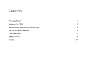 Contents
Why adopt IPSAS? 1
Background to IPSAS 2
Board members, governance, and due process 3
Use of IPSAS around the world 6
Cash-basis IPSAS 7
IPSAS Summary 8
Contacts 61
 