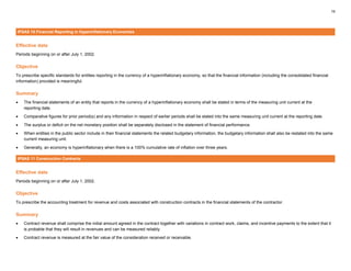 19
IPSAS 10 Financial Reporting in Hyperinflationary Economies
Effective date
Periods beginning on or after July 1, 2002.
Objective
To prescribe specific standards for entities reporting in the currency of a hyperinflationary economy, so that the financial information (including the consolidated financial
information) provided is meaningful.
Summary
• The financial statements of an entity that reports in the currency of a hyperinflationary economy shall be stated in terms of the measuring unit current at the
reporting date.
• Comparative figures for prior period(s) and any information in respect of earlier periods shall be stated into the same measuring unit current at the reporting date.
• The surplus or deficit on the net monetary position shall be separately disclosed in the statement of financial performance.
• When entities in the public sector include in their financial statements the related budgetary information, the budgetary information shall also be restated into the same
current measuring unit.
• Generally, an economy is hyperinflationary when there is a 100% cumulative rate of inflation over three years.
IPSAS 11 Construction Contracts
Effective date
Periods beginning on or after July 1, 2002.
Objective
To prescribe the accounting treatment for revenue and costs associated with construction contracts in the financial statements of the contractor.
Summary
• Contract revenue shall comprise the initial amount agreed in the contract together with variations in contract work, claims, and incentive payments to the extent that it
is probable that they will result in revenues and can be measured reliably.
• Contract revenue is measured at the fair value of the consideration received or receivable.
 