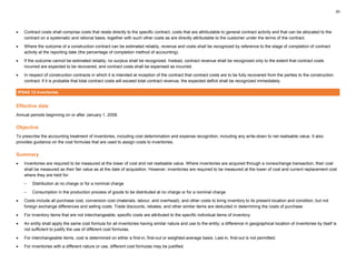 20
• Contract costs shall comprise costs that relate directly to the specific contract, costs that are attributable to general contract activity and that can be allocated to the
contract on a systematic and rational basis, together with such other costs as are directly attributable to the customer under the terms of the contract.
• Where the outcome of a construction contract can be estimated reliably, revenue and costs shall be recognized by reference to the stage of completion of contract
activity at the reporting date (the percentage of completion method of accounting).
• If the outcome cannot be estimated reliably, no surplus shall be recognized. Instead, contract revenue shall be recognized only to the extent that contract costs
incurred are expected to be recovered, and contract costs shall be expensed as incurred.
• In respect of construction contracts in which it is intended at inception of the contract that contract costs are to be fully recovered from the parties to the construction
contract: if it is probable that total contract costs will exceed total contract revenue, the expected deficit shall be recognized immediately.
IPSAS 12 Inventories
Effective date
Annual periods beginning on or after January 1, 2008.
Objective
To prescribe the accounting treatment of inventories, including cost determination and expense recognition, including any write-down to net realisable value. It also
provides guidance on the cost formulas that are used to assign costs to inventories.
Summary
• Inventories are required to be measured at the lower of cost and net realisable value. Where inventories are acquired through a nonexchange transaction, their cost
shall be measured as their fair value as at the date of acquisition. However, inventories are required to be measured at the lower of cost and current replacement cost
where they are held for:
– Distribution at no charge or for a nominal charge
– Consumption in the production process of goods to be distributed at no charge or for a nominal charge
• Costs include all purchase cost, conversion cost (materials, labour, and overhead), and other costs to bring inventory to its present location and condition, but not
foreign exchange differences and selling costs. Trade discounts, rebates, and other similar items are deducted in determining the costs of purchase.
• For inventory items that are not interchangeable, specific costs are attributed to the specific individual items of inventory.
• An entity shall apply the same cost formula for all inventories having similar nature and use to the entity; a difference in geographical location of inventories by itself is
not sufficient to justify the use of different cost formulas.
• For interchangeable items, cost is determined on either a first-in, first-out or weighted-average basis. Last-in, first-out is not permitted.
• For inventories with a different nature or use, different cost formulas may be justified.
 