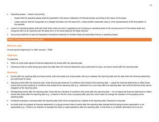 22
• Operating leases — lessor’s accounting:
– Assets held for operating leases shall be presented in the lessor’s statement of financial position according to the nature of the asset.
– Lease revenue shall be recognized on a straight-line basis over the lease term, unless another systematic basis is more representative of the time pattern of
the benefits.
• Lessors of operating leases shall add initial direct costs incurred in negotiating and arranging an operating lease to the carrying amount of the leased asset and
recognize them as an expense over the lease term on the same basis as the lease revenue.
• Accounting treatment of sale and leaseback transactions depends on whether these are essentially finance or operating leases.
IPSAS 14 Events After the Reporting Date
Effective date
Annual periods beginning on or after January 1, 2008.
Objective
To prescribe:
• When an entity shall adjust its financial statements for events after the reporting date
• Disclosures that an entity should give about the date when the financial statements were authorized for issue, and about events after the reporting date
Summary
• Events after the reporting date are those events, both favourable and unfavourable, that occur between the reporting date and the date when the financial statements
are authorized for issue.
• Adjusting events after the reporting date, those that provide evidence of conditions that existed at the reporting date — adjust the financial statements to reflect those
events that provide evidence of conditions that existed at the reporting date (e.g., settlement of a court case after the reporting date, that confirms that the entity had an
obligation at the reporting date).
• Nonadjusting events after the reporting date, those that are indicative of conditions that arose after the reporting date — do not adjust the financial statements to reflect
events that arose after the reporting date (e.g., a decline in the fair value of property after year end, which does not change the valuation of the property at the
reporting date).
• Dividends proposed or declared after the reporting date shall not be recognized as a liability at the reporting date. Disclosure is required.
• An entity shall not prepare its financial statements on a going-concern basis if events after the reporting date indicate that the going-concern assumption is not
appropriate (e.g., if there is an intention to liquidate the entity or cease operations after the reporting date, or that there is no realistic alternative but to do so).
 