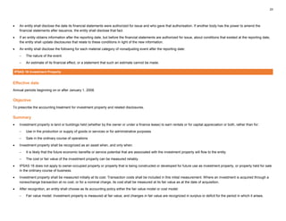 23
• An entity shall disclose the date its financial statements were authorized for issue and who gave that authorisation. If another body has the power to amend the
financial statements after issuance, the entity shall disclose that fact.
• If an entity obtains information after the reporting date, but before the financial statements are authorized for issue, about conditions that existed at the reporting date,
the entity shall update disclosures that relate to these conditions in light of the new information.
• An entity shall disclose the following for each material category of nonadjusting event after the reporting date:
– The nature of the event.
– An estimate of its financial effect, or a statement that such an estimate cannot be made.
IPSAS 16 Investment Property
Effective date
Annual periods beginning on or after January 1, 2008.
Objective
To prescribe the accounting treatment for investment property and related disclosures.
Summary
• Investment property is land or buildings held (whether by the owner or under a finance lease) to earn rentals or for capital appreciation or both, rather than for:
– Use in the production or supply of goods or services or for administrative purposes
– Sale in the ordinary course of operations
• Investment property shall be recognized as an asset when, and only when:
– It is likely that the future economic benefits or service potential that are associated with the investment property will flow to the entity.
– The cost or fair value of the investment property can be measured reliably.
• IPSAS 16 does not apply to owner-occupied property or property that is being constructed or developed for future use as investment property, or property held for sale
in the ordinary course of business.
• Investment property shall be measured initially at its cost. Transaction costs shall be included in this initial measurement. Where an investment is acquired through a
nonexchange transaction at no cost, or for a nominal charge, its cost shall be measured at its fair value as at the date of acquisition.
• After recognition, an entity shall choose as its accounting policy either the fair value model or cost model:
– Fair value model: Investment property is measured at fair value, and changes in fair value are recognized in surplus or deficit for the period in which it arises.
 