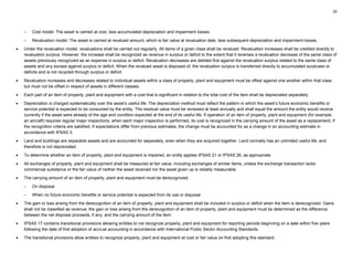 25
– Cost model: The asset is carried at cost, less accumulated depreciation and impairment losses.
– Revaluation model: The asset is carried at revalued amount, which is fair value at revaluation date, less subsequent depreciation and impairment losses.
• Under the revaluation model, revaluations shall be carried out regularly. All items of a given class shall be revalued. Revaluation increases shall be credited directly to
revaluation surplus. However, the increase shall be recognized as revenue in surplus or deficit to the extent that it reverses a revaluation decrease of the same class of
assets previously recognized as an expense in surplus or deficit. Revaluation decreases are debited first against the revaluation surplus related to the same class of
assets and any excess against surplus or deficit. When the revalued asset is disposed of, the revaluation surplus is transferred directly to accumulated surpluses or
deficits and is not recycled through surplus or deficit.
• Revaluation increases and decreases related to individual assets within a class of property, plant and equipment must be offset against one another within that class
but must not be offset in respect of assets in different classes.
• Each part of an item of property, plant and equipment with a cost that is significant in relation to the total cost of the item shall be depreciated separately.
• Depreciation is charged systematically over the asset’s useful life. The depreciation method must reflect the pattern in which the asset’s future economic benefits or
service potential is expected to be consumed by the entity. The residual value must be reviewed at least annually and shall equal the amount the entity would receive
currently if the asset were already of the age and condition expected at the end of its useful life. If operation of an item of property, plant and equipment (for example,
an aircraft) requires regular major inspections, when each major inspection is performed, its cost is recognized in the carrying amount of the asset as a replacement, if
the recognition criteria are satisfied. If expectations differ from previous estimates, the change must be accounted for as a change in an accounting estimate in
accordance with IPSAS 3.
• Land and buildings are separable assets and are accounted for separately, even when they are acquired together. Land normally has an unlimited useful life, and
therefore is not depreciated.
• To determine whether an item of property, plant and equipment is impaired, an entity applies IPSAS 21 or IPSAS 26, as appropriate.
• All exchanges of property, plant and equipment shall be measured at fair value, including exchanges of similar items, unless the exchange transaction lacks
commercial substance or the fair value of neither the asset received nor the asset given up is reliably measurable.
• The carrying amount of an item of property, plant and equipment must be derecognized:
– On disposal
– When no future economic benefits or service potential is expected from its use or disposal
• The gain or loss arising from the derecognition of an item of property, plant and equipment shall be included in surplus or deficit when the item is derecognized. Gains
shall not be classified as revenue; the gain or loss arising from the derecognition of an item of property, plant and equipment must be determined as the difference
between the net disposal proceeds, if any, and the carrying amount of the item.
• IPSAS 17 contains transitional provisions allowing entities to not recognize property, plant and equipment for reporting periods beginning on a date within five years
following the date of first adoption of accrual accounting in accordance with International Public Sector Accounting Standards.
• The transitional provisions allow entities to recognize property, plant and equipment at cost or fair value on first adopting this standard.
 