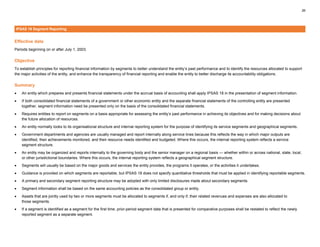 26
IPSAS 18 Segment Reporting
Effective date
Periods beginning on or after July 1, 2003.
Objective
To establish principles for reporting financial information by segments to better understand the entity’s past performance and to identify the resources allocated to support
the major activities of the entity, and enhance the transparency of financial reporting and enable the entity to better discharge its accountability obligations.
Summary
• An entity which prepares and presents financial statements under the accrual basis of accounting shall apply IPSAS 18 in the presentation of segment information.
• If both consolidated financial statements of a government or other economic entity and the separate financial statements of the controlling entity are presented
together, segment information need be presented only on the basis of the consolidated financial statements.
• Requires entities to report on segments on a basis appropriate for assessing the entity’s past performance in achieving its objectives and for making decisions about
the future allocation of resources.
• An entity normally looks to its organisational structure and internal reporting system for the purpose of identifying its service segments and geographical segments.
• Government departments and agencies are usually managed and report internally along service lines because this reflects the way in which major outputs are
identified, their achievements monitored, and their resource needs identified and budgeted. Where this occurs, the internal reporting system reflects a service
segment structure.
• An entity may be organized and reports internally to the governing body and the senior manager on a regional basis — whether within or across national, state, local,
or other jurisdictional boundaries. Where this occurs, the internal reporting system reflects a geographical segment structure.
• Segments will usually be based on the major goods and services the entity provides, the programs it operates, or the activities it undertakes.
• Guidance is provided on which segments are reportable, but IPSAS 18 does not specify quantitative thresholds that must be applied in identifying reportable segments.
• A primary and secondary segment reporting structure may be adopted with only limited disclosures made about secondary segments.
• Segment information shall be based on the same accounting policies as the consolidated group or entity.
• Assets that are jointly used by two or more segments must be allocated to segments if, and only if, their related revenues and expenses are also allocated to
those segments.
• If a segment is identified as a segment for the first time, prior-period segment data that is presented for comparative purposes shall be restated to reflect the newly
reported segment as a separate segment.
 