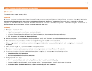 27
IPSAS 19 Provisions, Contingent Liabilities and Contingent Assets
Effective date
Periods beginning on or after January 1, 2004.
Objective
To prescribe appropriate recognition criteria and measurement bases for provisions, contingent liabilities and contingent assets, and to ensure that sufficient information is
disclosed in the notes to the financial statements to enable users to understand their nature, timing, and amount. IPSAS 19 thus aims to ensure that only genuine
obligations are dealt within the financial statements. Planned future expenditure, even where authorized by management, is excluded from recognition, as are accruals for
self-insured losses, general uncertainties, and other events that have not yet taken place.
Summary
• Recognize a provision only when:
– A past event has created a present legal or constructive obligation
– An outflow of resources embodying economic benefits or service potential required to settle the obligation is probable
– And the amount of the obligation can be estimated reliably
• Amount recognized as a provision is the best estimate of settlement amount of the expenditure required to settle the obligation at reporting date.
• Requires a review of provisions at each reporting date to adjust for changes to reflect the current best estimate.
• If it is no longer probable that an outflow of resources embodying economic benefits or service potential is required to settle the obligation, the provision shall
be reversed.
• Utilise provisions only for the purposes for which they were originally intended.
• Examples of provisions may include onerous contracts, restructuring provisions, warranties, refunds, and site restoration.
• A restructuring provision shall include only the direct expenditures arising from the restructuring, which are those that are both:
– Necessarily entailed by the restructuring
– Not associated with the ongoing activities of the entity
• Contingent liability arises when:
– There is a possible obligation to be confirmed by a future event that is outside the control of the entity
– A present obligation may, but probably will not, require an outflow of resources embodying economic benefits or service potential
– A sufficiently reliable estimate of the amount of a present obligation cannot be made (this is rare)
 