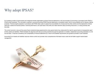1
Why adopt IPSAS?
An increasing number of governments and intergovernmental organizations produce financial statements on the accrual-basis of accounting in accordance with IPSAS or
IPSAS-similar standards. The information contained in accrual accounting IPSAS financial statements is considered useful, both for accountability and for decision-making
purposes. Financial reports prepared in accordance with IPSAS allow users to assess the accountability for all resources the entity controls and the deployment of those
resources, assess the financial position, financial performance, and cash flows of the entity and make decisions about providing resources to, or doing business with,
the entity.
The current economic crisis and the severe fiscal constraints being experienced by many governments has underscored the need for governments to transparently report
all their assets and liabilities. IPSAS facilitates the alignment with best accounting practices through the application of credible, independent accounting standards on a full
accrual basis. It improves consistency and comparability of financial statements as a result of the detailed requirements and guidance provided in each standard.
Accounting for all assets and liabilities improves internal control and provides more comprehensive information about costs that will better support results-based
management.
 