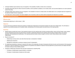 28
• Contingent liabilities require disclosure only (no recognition). If the possibility of outflow is remote, then no disclosure.
• Contingent asset arises when the inflow of economic benefits or service potential is probable, but not virtually certain, and occurrence depends on an event outside the
control of the entity.
• Contingent assets require disclosure only (no recognition). If the realisation of revenue is virtually certain, the related asset is not a contingent asset and recognition of
the asset and related revenue is appropriate.
• If an entity has an onerous contract, the present obligation (net of recoveries) under the contract shall be recognized and measured as a provision.
IPSAS 20 Related Party Disclosures
Effective date
Annual periods beginning on or after January 1, 2004.
Objective
To ensure that financial statements disclose the existence of related-party relationships and transactions between the entity and its related parties. This information is
required for accountability purposes and to facilitate a better understanding of the financial position and performance of the reporting entity.
Summary
• Related parties are parties that control or have significant influence over the reporting entity (including controlling entities, owners and their families, major investors,
and key management personnel) and parties that are controlled or significantly influenced by the reporting entity (including controlled entities, joint ventures,
associates, and postemployment benefit plans). If the reporting entity and another entity are subject to common control, these entities are also considered
related parties.
• Requires disclosure of:
– Relationships involving control, even when there have been no transactions in between
– Related-party transactions
– Management compensation (including an analysis by type of compensation)
• For related-party transactions, disclosure is required of the nature of the relationship, the types of transactions that have occurred, and the elements of the transactions
necessary to clarify the significance of these transactions to its operations and sufficient to enable the financial statements to provide relevant and reliable information
for decision making and accountability purposes.
• Examples of related-party transactions that may lead to disclosures by a reporting entity:
– Purchases or transfers/sales of goods (finished or unfinished)
– Purchases or transfers/sales of property and other assets
 