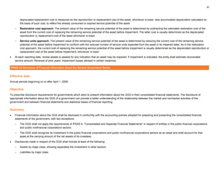 30
depreciated replacement cost is measured as the reproduction or replacement cost of the asset, whichever is lower, less accumulated depreciation calculated on
the basis of such cost, to reflect the already consumed or expired service potential of the asset.
– Restoration cost approach: The present value of the remaining service potential of the asset is determined by subtracting the estimated restoration cost of the
asset from the current cost of replacing the remaining service potential of the asset before impairment. The latter cost is usually determined as the depreciated
reproduction or replacement cost of the asset whichever is lower.
– Service units approach: The present value of the remaining service potential of the asset is determined by reducing the current cost of the remaining service
potential of the asset before impairment to conform with the reduced number of service units expected from the asset in its impaired state. As in the restoration
cost approach, the current cost of replacing the remaining service potential of the asset before impairment is usually determined as the depreciated reproduction or
replacement cost of the asset before impairment, whichever is lower
• At each reporting date, review assets to assess for any indication that an asset may be impaired. If impairment is indicated, the entity shall estimate recoverable
service amount. Reversal of prior years’ impairment losses allowed in certain instances.
IPSAS 22 Disclosure of Financial Information About the General Government Sector
Effective date
Annual periods beginning on or after April 1, 2009.
Objective
To prescribe disclosure requirements for governments which elect to present information about the GGS in their consolidated financial statements. The disclosure of
appropriate information about the GGS of a government can provide a better understanding of the relationship between the market and nonmarket activities of the
government and between financial statements and statistical bases of financial reporting.
Summary
• Financial information about the GGS shall be disclosed in conformity with the accounting policies adopted for preparing and presenting the consolidated financial
statements of the government, with two exceptions:
– The GGS shall not apply the requirements of IPSAS 6, “Consolidated and Separate Financial Statements” in respect of entities in the public financial corporations
and public nonfinancial corporations sectors.
– The GGS shall recognize its investment in the public financial corporations and public nonfinancial corporations sectors as an asset and shall account for that
asset at the carrying amount of the net assets of its investees.
• Disclosures made in respect of the GGS shall include at least of the following:
– Assets by major class, showing separately the investment in other sectors
– Liabilities by major class
 