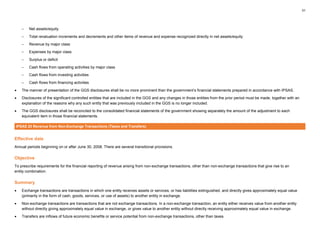 31
– Net assets/equity
– Total revaluation increments and decrements and other items of revenue and expense recognized directly in net assets/equity
– Revenue by major class
– Expenses by major class
– Surplus or deficit
– Cash flows from operating activities by major class
– Cash flows from investing activities
– Cash flows from financing activities
• The manner of presentation of the GGS disclosures shall be no more prominent than the government’s financial statements prepared in accordance with IPSAS.
• Disclosures of the significant controlled entities that are included in the GGS and any changes in those entities from the prior period must be made, together with an
explanation of the reasons why any such entity that was previously included in the GGS is no longer included.
• The GGS disclosures shall be reconciled to the consolidated financial statements of the government showing separately the amount of the adjustment to each
equivalent item in those financial statements.
IPSAS 23 Revenue from Non-Exchange Transactions (Taxes and Transfers)
Effective date
Annual periods beginning on or after June 30, 2008. There are several transitional provisions.
Objective
To prescribe requirements for the financial reporting of revenue arising from non-exchange transactions, other than non-exchange transactions that give rise to an
entity combination.
Summary
• Exchange transactions are transactions in which one entity receives assets or services, or has liabilities extinguished, and directly gives approximately equal value
(primarily in the form of cash, goods, services, or use of assets) to another entity in exchange.
• Non-exchange transactions are transactions that are not exchange transactions. In a non-exchange transaction, an entity either receives value from another entity
without directly giving approximately equal value in exchange, or gives value to another entity without directly receiving approximately equal value in exchange.
• Transfers are inflows of future economic benefits or service potential from non-exchange transactions, other than taxes.
 