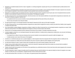 32
• Stipulations on transferred assets are terms in laws or regulation, or a binding arrangement, imposed upon the use of a transferred asset by entities external to the
reporting entity.
• Conditions on transferred assets are stipulations that specify that the future economic benefits or service potential embodied in the asset is required to be consumed
by the recipient as specified or future economic benefits or service potential must be returned to the transferor.
• Restrictions on transferred assets are stipulations that limit or direct the purposes for which a transferred asset may be used, but do not specify that future economic
benefits or service potential is required to be returned to the transferor if not deployed as specified.
• An inflow of resources from a non-exchange transaction, other than services in-kind, that meets the definition of an asset shall be recognized as an asset when, and
only when the following recognition criteria are met:
– It is probable that the future economic benefits or service potential associated with the asset will flow to the entity; and
– The fair value of the asset can be measured reliably.
• An asset acquired through a non-exchange transaction shall initially be measured at its fair value as at the date of acquisition.
• An inflow of resources from a non-exchange transaction recognized as an asset shall be recognized as revenue, except to the extent that a liability is also recognized
in respect of the same inflow.
• As an entity satisfies a present obligation recognized as a liability in respect of an inflow of resources from a non-exchange transaction recognized as an asset, it shall
reduce the carrying amount of the liability recognized and recognize an amount of revenue equal to that reduction.
• Revenue from non-exchange transactions shall be measured at the amount of the increase in net assets recognized by the entity.
• A present obligation arising from a non-exchange transaction that meets the definition of a liability shall be recognized as a liability when, and only when the following
recognition criteria are met:
– It is probable that an outflow of resources embodying future economic benefits or service potential will be required to settle the obligation; and
– A reliable estimate can be made of the amount of the obligation.
• Conditions on a transferred asset give rise to a present obligation on initial recognition that will be recognized when the recognition criteria of a liability are met.
• The amount recognized as a liability shall be the best estimate of the amount required to settle the present obligation at the reporting date.
• An entity shall recognize an asset in respect of taxes when the taxable event occurs and the asset recognition criteria are met.
• Taxation revenue shall be determined at a gross amount. It shall not be reduced for expenses paid through the tax system (e.g. amounts that are available to
beneficiaries regardless of whether or not they pay taxes).
• Taxation revenue shall not be grossed up for the amount of tax expenditures (e.g. preferential provisions of the tax law that provide certain taxpayers with concessions
that are not available to others).
• An entity recognizes an asset in respect of transfers when the transferred resources meet the definition of an asset and satisfy the criteria for recognition as an asset.
However, an entity may, but is not required to, recognize services in-kind as revenue and as an asset.
• An entity shall disclose either on the face of, or in the notes to, the general-purpose financial statements:
 