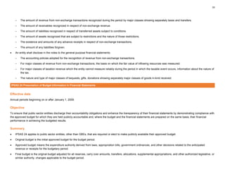 33
– The amount of revenue from non-exchange transactions recognized during the period by major classes showing separately taxes and transfers.
– The amount of receivables recognized in respect of non-exchange revenue.
– The amount of liabilities recognized in respect of transferred assets subject to conditions.
– The amount of assets recognized that are subject to restrictions and the nature of those restrictions.
– The existence and amounts of any advance receipts in respect of non-exchange transactions.
– The amount of any liabilities forgiven.
• An entity shall disclose in the notes to the general-purpose financial statements:
– The accounting policies adopted for the recognition of revenue from non-exchange transactions.
– For major classes of revenue from non-exchange transactions, the basis on which the fair value of inflowing resources was measured.
– For major classes of taxation revenue which the entity cannot measure reliably during the period in which the taxable event occurs, information about the nature of
the tax.
– The nature and type of major classes of bequests, gifts, donations showing separately major classes of goods in-kind received.
IPSAS 24 Presentation of Budget Information in Financial Statements
Effective date
Annual periods beginning on or after January 1, 2009.
Objective
To ensure that public sector entities discharge their accountability obligations and enhance the transparency of their financial statements by demonstrating compliance with
the approved budget for which they are held publicly accountable and, where the budget and the financial statements are prepared on the same basis, their financial
performance in achieving the budgeted results.
Summary
• IPSAS 24 applies to public sector entities, other than GBEs, that are required or elect to make publicly available their approved budget.
• Original budget is the initial approved budget for the budget period.
• Approved budget means the expenditure authority derived from laws, appropriation bills, government ordinances, and other decisions related to the anticipated
revenue or receipts for the budgetary period.
• Final budget is the original budget adjusted for all reserves, carry over amounts, transfers, allocations, supplemental appropriations, and other authorized legislative, or
similar authority, changes applicable to the budget period.
 