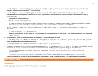 34
• An entity shall present a comparison of budget and actual amounts as additional budget columns in the primary financial statements only where the financial
statements and the budget are prepared on a comparable basis.
• An entity shall present a comparison of the budget amounts either as a separate additional financial statement or as additional budget columns in the
financial statements currently presented in accordance with IPSAS. The comparison of budget and actual amounts shall present separately for each level of
legislative oversight:
– The original and final budget amounts
– The actual amounts on a comparable basis
– By way of note disclosure, an explanation of material differences between the budget and actual amounts, unless such explanation is included in other public
documents issued in conjunction with the financial statements and a cross reference to those documents is made in the notes
• An entity shall present an explanation of whether changes between the original and final budget are a consequence of reallocations within the budget, or of
other factors:
– By way of note disclosure in the financial statements
– In a report issued before, at the same time as, or in conjunction with the financial statements, and shall include a cross reference to the report in the notes to the
financial statements
• All comparisons of budget and actual amounts shall be presented on a comparable basis to the budget.
• An entity shall explain in notes to the financial statements the budgetary basis and classification basis adopted in the approved budget, the period of the approved
budget, and the entities included in the approved budget.
• An entity shall identify in notes to the financial statements the entities included in the approved budget.
• The actual amounts presented on a comparable basis to the budget shall, where the financial statements and the budget are not prepared on a comparable basis, be
reconciled to the following actual amounts presented in the financial statements, identifying separately any basis, timing, and entity differences:
– If the accrual basis is adopted for the budget, total revenues, total expenses and net cash flows from operating activities, investing activities, and
financing activities
– If a basis other than the accrual basis is adopted for the budget, net cash flows from operating activities, investing activities, and financing activities
The reconciliation shall be disclosed on the face of the statement of comparison of budget and actual amounts or in the notes to the financial statements.
IPSAS 25 Employee Benefits
Effective date
Periods beginning on or after January 1, 2011. Earlier application is encouraged.
 