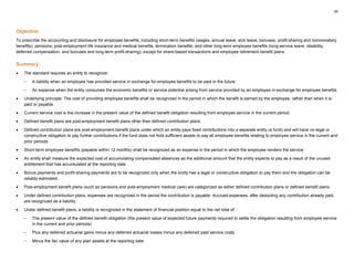 35
Objective
To prescribe the accounting and disclosure for employee benefits, including short-term benefits (wages, annual leave, sick leave, bonuses, profit-sharing and nonmonetary
benefits); pensions; post-employment life insurance and medical benefits; termination benefits, and other long-term employee benefits (long-service leave, disability,
deferred compensation, and bonuses and long-term profit-sharing), except for share-based transactions and employee retirement benefit plans.
Summary
• The standard requires an entity to recognize:
– A liability when an employee has provided service in exchange for employee benefits to be paid in the future
– An expense when the entity consumes the economic benefits or service potential arising from service provided by an employee in exchange for employee benefits
• Underlying principle: The cost of providing employee benefits shall be recognized in the period in which the benefit is earned by the employee, rather than when it is
paid or payable.
• Current service cost is the increase in the present value of the defined benefit obligation resulting from employee service in the current period.
• Defined benefit plans are post-employment benefit plans other than defined contribution plans.
• Defined contribution plans are post-employment benefit plans under which an entity pays fixed contributions into a separate entity (a fund) and will have no legal or
constructive obligation to pay further contributions if the fund does not hold sufficient assets to pay all employee benefits relating to employee service in the current and
prior periods.
• Short-term employee benefits (payable within 12 months) shall be recognized as an expense in the period in which the employee renders the service.
• An entity shall measure the expected cost of accumulating compensated absences as the additional amount that the entity expects to pay as a result of the unused
entitlement that has accumulated at the reporting date.
• Bonus payments and profit-sharing payments are to be recognized only when the entity has a legal or constructive obligation to pay them and the obligation can be
reliably estimated.
• Post-employment benefit plans (such as pensions and post-employment medical care) are categorized as either defined contribution plans or defined benefit plans.
• Under defined contribution plans, expenses are recognized in the period the contribution is payable. Accrued expenses, after deducting any contribution already paid,
are recognized as a liability.
• Under defined benefit plans, a liability is recognized in the statement of financial position equal to the net total of:
– The present value of the defined benefit obligation (the present value of expected future payments required to settle the obligation resulting from employee service
in the current and prior periods)
– Plus any deferred actuarial gains minus any deferred actuarial losses minus any deferred past service costs
– Minus the fair value of any plan assets at the reporting date
 