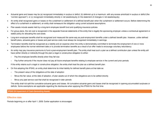 36
• Actuarial gains and losses may be (a) recognized immediately in surplus or deficit, (b) deferred up to a maximum, with any excess amortized in surplus or deficit (the
“corridor approach”), or (c) recognized immediately directly in net assets/equity (in the statement of changes in net assets/equity).
• An entity shall recognized gains or losses on the curtailment or settlement of a defined benefit plan when the curtailment or settlement occurs. Before determining the
effect of a curtailment or settlement, an entity shall remeasure the obligation using current actuarial assumptions.
• Plan assets include assets held by a long-term employee benefit fund and qualifying insurance policies.
• For group plans, the net cost is recognized in the separate financial statements of the entity that is legally the sponsoring employer unless a contractual agreement or
stated policy for allocating the cost exists.
• Long-term employee benefits shall be recognized and measured the same way as post-employment benefits under a defined benefit plan. However, unlike defined
benefit plans, actuarial gains or losses and past service costs must always be recognized immediately in earnings.
• Termination benefits shall be recognized as a liability and an expense when the entity is demonstrably committed to terminate the employment of one or more
employees before the normal retirement date or to provide termination benefits as a result of an offer made to encourage voluntary redundancy.
• An entity may pay insurance premiums to fund a post-employment benefit plan. The entity shall treat such a plan as a defined contribution plan unless the entity will
have (either directly or indirectly through the plan) a legal or constructive obligation to either:
– Pay the employee benefits directly when they fall due
– Pay further amounts if the insurer does not pay all future employee benefits relating to employee service in the current and prior periods
If the entity retains such a legal or constructive obligation, the entity shall treat the plan as a defined benefit plan.
• On first adopting this IPSAS, an entity shall determine its initial liability for defined benefit plans at that date as:
– The present value of the obligations at the date of adoption
– Minus the fair value, at the date of adoption, of plan assets out of which the obligations are to be settled directly
– Minus any past service cost that shall be recognized in later periods
The entity shall not split the cumulative actuarial gains and losses. All cumulative actuarial gains and losses shall be recognized in opening accumulated surpluses or
deficits. Some exemptions are applicable regarding the disclosures when applying this IPSAS for the first time.
IPSAS 26 Impairment of Cash-Generating Assets
Effective date
Periods beginning on or after April 1, 2009. Earlier application is encouraged.
 