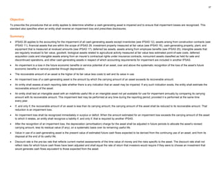 37
Objective
To prescribe the procedures that an entity applies to determine whether a cash-generating asset is impaired and to ensure that impairment losses are recognized. This
standard also specifies when an entity shall reverse an impairment loss and prescribes disclosures.
Summary
• IPSAS 26 applies to the accounting for the impairment of all cash-generating assets except inventories (see IPSAS 12), assets arising from construction contracts (see
IPSAS 11), financial assets that are within the scope of IPSAS 29, investment property measured at fair value (see IPSAS 16), cash-generating property, plant, and
equipment that is measured at revalued amounts (see IPSAS 17), deferred tax assets, assets arising from employee benefits (see IPSAS 25), intangible assets that
are regularly revalued to fair value, goodwill, biological assets related to agricultural activity measured at fair value less estimated point-of-sale costs, deferred
acquisition costs and intangible assets arising from an insurer’s contractual rights under insurance contracts, noncurrent assets classified as held for sale and
discontinued operations, and other cash-generating assets in respect of which accounting requirements for impairment are included in another IPSAS.
• An impairment is a loss in the future economic benefits or service potential of an asset, over and above the systematic recognition of the loss of the asset’s future
economic benefits or service potential through depreciation.
• The recoverable amount of an asset is the higher of its fair value less costs to sell and its value in use.
• An impairment loss of a cash-generating asset is the amount by which the carrying amount of an asset exceeds its recoverable amount.
• An entity shall assess at each reporting date whether there is any indication that an asset may be impaired. If any such indication exists, the entity shall estimate the
recoverable amount of the asset.
• An entity shall test an intangible asset with an indefinite useful life or an intangible asset not yet available for use for impairment annually by comparing its carrying
amount with its recoverable amount. This impairment test may be performed at any time during the reporting period, provided it is performed at the same time
every year.
• If, and only if, the recoverable amount of an asset is less than its carrying amount, the carrying amount of the asset shall be reduced to its recoverable amount. That
reduction is an impairment loss.
• An impairment loss shall be recognized immediately in surplus or deficit. When the amount estimated for an impairment loss exceeds the carrying amount of the asset
to which it relates, an entity shall recognize a liability if, and only if, that is required by another IPSAS.
• After the recognition of an impairment loss, the depreciation (amortisation) charge for the asset shall be adjusted in future periods to allocate the asset’s revised
carrying amount, less its residual value (if any), on a systematic basis over its remaining useful life.
• Value in use of a cash-generating asset is the present value of estimated future cash flows expected to be derived from the continuing use of an asset, and from its
disposal at the end of its useful life.
• Discount rate is the pre-tax rate that reflects current market assessments of the time value of money and the risks specific to the asset. The discount rate shall not
reflect risks for which future cash flows have been adjusted and shall equal the rate of return that investors would require if they were to choose an investment that
would generate cash flows equivalent to those expected from the asset.
 