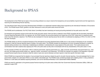 2
Background to IPSAS
The development of the IPSAS has its origins in the accounting profession as a way to improve the transparency and accountability of governments and their agencies by
improving and standardising financial reporting.
The International Public Sector Accounting Standards Board (IPSASB) is an independent standard setting board supported by the International Federation of Accountants
(IFAC). The IPSASB issues IPSAS, guidance, and other resources for use by the public sector around the world.
The IPSASB (and its predecessor, the IFAC Public Sector Committee) has been developing and issuing accounting standards for the public sector since 1997.
As transactions are generally common across both the private and public sectors, there has been an attempt to have IPSAS converged with the equivalent International
Financial Reporting Standards (IFRS). As a general rule, the IPSAS maintain the accounting treatment and original text of the IFRS, unless there is a significant public
sector issue that warrants a departure. The IPSAS are also developed for financial reporting issues that are either not addressed by adapting an IFRS or for which no IFRS
has been developed.
The IPSASB started out with the conceptual framework of the International Accounting Standards Board (IASB) and is in the process of developing its own conceptual
framework to meet the financial reporting needs of entities in the public sector. The IPSASB considers the development of its own conceptual framework to underpin its
standard-setting activities to be a critical step in establishing its credibility in understanding the unique aspects of the public sector. This is partly because some
commentators have been sceptical about applying the IFRS to the public sector as they were not developed with the key characteristics of the public sector in mind.
For the purposes of IPSAS, the ‘public sector’ refers to national governments, regional governments (e.g., state, provincial, and territorial), local governments (e.g., town
and city), and related governmental entities (e.g., agencies, boards, commissions, and enterprises). The IPSAS are intended to be applied in the preparation of general-
purpose financial reports that are intended to meet the needs of users who cannot otherwise command reports to meet their specific information needs.
Whilst IPSASB has recognized that the adoption of accrual-based financial reporting is ideally the goal for all public financial reporting, it has acknowledged that for many
governments, adoption of a cash-basis IPSAS is a more realistic intermediate goal. The IPSASB is also considering linkages with budgeting (which in many jurisdictions
remains on a cash basis) and statistical reporting standards, such as the International Monetary Fund’s Government Finance Statistics.
IPSAS are aimed for application to the general-purpose financial reporting of all public sector entities other than Government Business Enterprises (GBEs). GBEs are
expected to apply IFRS.
 