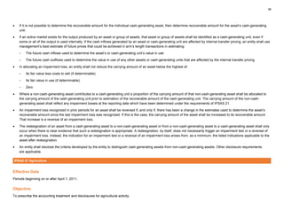 38
• If it is not possible to determine the recoverable amount for the individual cash-generating asset, then determine recoverable amount for the asset’s cash-generating
unit.
• If an active market exists for the output produced by an asset or group of assets, that asset or group of assets shall be identified as a cash-generating unit, even if
some or all of the output is used internally. If the cash inflows generated by an asset or cash-generating unit are affected by internal transfer pricing, an entity shall use
management’s best estimate of future prices that could be achieved in arm’s length transactions in estimating:
– The future cash inflows used to determine the asset’s or cash-generating unit’s value in use
– The future cash outflows used to determine the value in use of any other assets or cash-generating units that are affected by the internal transfer pricing
• In allocating an impairment loss, an entity shall not reduce the carrying amount of an asset below the highest of:
– Its fair value less costs to sell (if determinable)
– Its fair value in use (if determinable)
– Zero
• Where a non-cash-generating asset contributes to a cash-generating unit a proportion of the carrying amount of that non-cash-generating asset shall be allocated to
the carrying amount of the cash-generating unit prior to estimation of the recoverable amount of the cash-generating unit. The carrying amount of the non-cash-
generating asset shall reflect any impairment losses at the reporting date which have been determined under the requirements of IPSAS 21.
• An impairment loss recognized in prior periods for an asset shall be reversed if, and only if, there has been a change in the estimates used to determine the asset’s
recoverable amount since the last impairment loss was recognized. If this is the case, the carrying amount of the asset shall be increased to its recoverable amount.
That increase is a reversal of an impairment loss.
• The redesignation of an asset from a cash-generating asset to a non-cash-generating asset or from a non-cash-generating asset to a cash-generating asset shall only
occur when there is clear evidence that such a redesignation is appropriate. A redesignation, by itself, does not necessarily trigger an impairment test or a reversal of
an impairment loss. Instead, the indication for an impairment test or a reversal of an impairment loss arises from, as a minimum, the listed indications applicable to the
asset after redesignation.
• An entity shall disclose the criteria developed by the entity to distinguish cash-generating assets from non-cash-generating assets. Other disclosure requirements
are applicable.
IPSAS 27 Agriculture
Effective Date
Periods beginning on or after April 1, 2011.
Objective
To prescribe the accounting treatment and disclosures for agricultural activity.
 