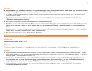 39
Summary
• Agricultural activity is the management by an entity of the biological transformation of living animals or plants (biological assets) for sale, or for distribution at no charge,
or for a nominal charge, or for conversion into agricultural produce, or into additional biological assets.
• All biological assets (including those acquired biological assets through a nonexchange transaction) are measured at fair value less costs to sell, unless fair value
cannot be measured reliably.
• Agricultural produce is measured at fair value at the point of harvest less costs to sell. Because harvested produce is a marketable commodity, there is no
‘measurement reliability’ exception for produce.
• Any change in the fair value of biological assets during a period is reported in surplus or deficit.
• Exception to fair value model for biological assets: If there is no active market at the time of recognition in the financial statements, and no other reliable measurement
method, then the cost model is used for the specific biological asset only. The biological asset is measured at depreciated cost less any accumulated impairment
losses.
• Quoted market price in an active market generally represents the best measure of the fair value of a biological asset or agricultural produce. If an active market does
not exist, IPSAS 27 provides guidance for choosing another measurement basis.
• Fair value measurement stops at harvest. IPSAS 12 applies after harvest.
IPSAS 28 Financial Instruments: Presentation
Effective date
Periods beginning on or after January 1, 2013.
Objective
To prescribe principles for classifying and presenting financial instruments as liabilities or net assets/equity, and for offsetting financial assets and liabilities.
Summary
• Financial guarantee contracts are those contracts that require the issuer to make specified payments to reimburse the holder for a loss it incurs because a specified
debtor fails to make payment when due in accordance with the original or modified terms of a debt instrument. An entity uses the application guidance in IPSAS 28 to
determine whether a financial guarantee is a contract or not.
• An entity applies IPSAS 28 to financial guarantee contracts (both exchange and nonexchange), if the issuer applies IPSAS 29 in recognizing and measuring the
contracts, but shall apply the relevant international or national accounting standard dealing with insurance contracts if the issuer elects to apply that standard in
recognizing and measuring them. An entity may apply IPSAS 29 to insurance contracts which involve the transfer of financial risk.
• Assets and liabilities in the public sector arise out of both contractual and noncontractual arrangements. Assets and liabilities arising out of noncontractual
arrangements are not financial instruments.
 