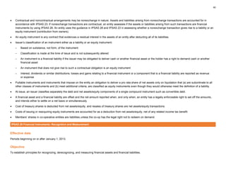 40
• Contractual and noncontractual arrangements may be nonexchange in nature. Assets and liabilities arising from nonexchange transactions are accounted for in
accordance with IPSAS 23. If nonexchange transactions are contractual, an entity assesses if the assets or liabilities arising from such transactions are financial
instruments by using IPSAS 28. An entity uses the guidance in IPSAS 28 and IPSAS 23 in assessing whether a nonexchange transaction gives rise to a liability or an
equity instrument (contribution from owners).
• An equity instrument is any contract that evidences a residual interest in the assets of an entity after deducting all of its liabilities.
• Issuer’s classification of an instrument either as a liability or an equity instrument:
– Based on substance, not form, of the instrument
– Classification is made at the time of issue and is not subsequently altered
– An instrument is a financial liability if the issuer may be obligated to deliver cash or another financial asset or the holder has a right to demand cash or another
financial asset
– An instrument that does not give rise to such a contractual obligation is an equity instrument
– Interest, dividends or similar distributions, losses and gains relating to a financial instrument or a component that is a financial liability are reported as revenue
or expense
• Puttable instruments and instruments that impose on the entity an obligation to deliver a pro rata share of net assets only on liquidation that (a) are subordinate to all
other classes of instruments and (b) meet additional criteria, are classified as equity instruments even though they would otherwise meet the definition of a liability.
• At issue, an issuer classifies separately the debt and net assets/equity components of a single compound instrument such as convertible debt.
• A financial asset and a financial liability are offset and the net amount reported when, and only when, an entity has a legally enforceable right to set off the amounts,
and intends either to settle on a net basis or simultaneously.
• Cost of treasury shares is deducted from net assets/equity, and resales of treasury shares are net assets/equity transactions.
• Costs of issuing or reacquiring equity instruments are accounted for as a deduction from net assets/equity, net of any related income tax benefit.
• Members’ shares in co-operative entities are liabilities unless the co-op has the legal right not to redeem on demand.
IPSAS 29 Financial Instruments: Recognition and Measurement
Effective date
Periods beginning on or after January 1, 2013.
Objective
To establish principles for recognizing, derecognizing, and measuring financial assets and financial liabilities.
 