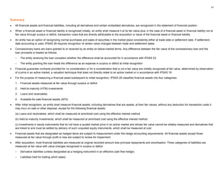 41
Summary
• All financial assets and financial liabilities, including all derivatives and certain embedded derivatives, are recognized in the statement of financial position.
• When a financial asset or financial liability is recognized initially, an entity shall measure it at its fair value plus, in the case of a financial asset or financial liability not at
fair value through surplus or deficit, transaction costs that are directly attributable to the acquisition or issue of the financial asset or financial liability.
• An entity has an option of recognizing normal purchases and sales of securities in the market place consistently either at trade date or settlement date. If settlement-
date accounting is used, IPSAS 29 requires recognition of certain value changes between trade and settlement dates.
• Concessionary loans are loans granted to or received by an entity on below-market terms. Any difference between the fair value of the concessionary loan and the
loan proceeds is treated as follows:
– The entity receiving the loan considers whether the difference shall be accounted for in accordance with IPSAS 23
– The entity granting the loan treats the difference as an expense in surplus or deficit at initial recognition
• Financial guarantee contracts provided for no consideration or for a consideration that is not a fair value are initially recognized at fair value, determined by observation
of a price in an active market, a valuation technique that does not directly relate to an active market or in accordance with IPSAS 19.
• For the purpose of measuring a financial asset subsequent to initial recognition, IPSAS 29 classifies financial assets into four categories:
1. Financial assets measured at fair value through surplus or deficit
2. Held-to-maturity (HTM) investments
3. Loans and receivables
4. Available-for-sale financial assets (AFS)
• After initial recognition, an entity shall measure financial assets, including derivatives that are assets, at their fair values, without any deduction for transaction costs it
may incur on sale or other disposal, except for the following financial assets:
(a) Loans and receivables, which shall be measured at amortized cost using the effective interest method
(b) Held-to-maturity investments, which shall be measured at amortized cost using the effective interest method
(c) Investments in equity instruments that do not have a quoted market price in an active market and whose fair value cannot be reliably measured and derivatives that
are linked to and must be settled by delivery of such unquoted equity instruments, which shall be measured at cost
• Financial assets that are designated as hedged items are subject to measurement under the hedge accounting requirements. All financial assets except those
measured at fair value through profit or loss are subject to review for impairment.
• After acquisition, most financial liabilities are measured at original recorded amount less principal repayments and amortisation. Three categories of liabilities are
measured at fair value with value changes recognized in surplus or deficit:
– Derivative liabilities (unless designated as a hedging instrument in an effective cash flow hedge)
– Liabilities held for trading (short sales)
 