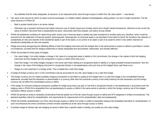 42
– Any liabilities that the entity designates, at issuance, to be measured at fair value through surplus or deficit (the ‘fair value option’ — see above)
• Fair value is the amount for which an asset could be exchanged, or a liability settled, between knowledgeable, willing parties in an arm’s length transaction. The fair
value hierarchy in IPSAS 29:
– Best is quoted market price in an active market
– Otherwise use a valuation technique that makes maximum use of market inputs and includes recent arm’s length market transactions, reference to the current fair
value of another instrument that is substantially the same, discounted cash flow analysis, and option pricing models
• IPSAS 29 establishes conditions for determining when control over a financial asset or liability has been transferred to another party and, therefore, when it shall be
removed from the statement of financial position (derecognized). Derecognition of a financial asset is not permitted to the extent to which the transferor has retained (1)
substantially all risks and rewards of the transferred asset or part of the asset, or (2) control of an asset or part of an asset for which it has neither retained nor
transferred substantially all risks and rewards.
• Hedge accounting (recognizing the offsetting effects of both the hedging instrument and the hedged item in the same period’s surplus or deficit) is permitted in certain
circumstances, provided that the hedging relationship is clearly designated and documented, measurable, and actually effective.
• IPSAS 29 provides for three types of hedges:
– Fair value hedge: If an entity hedges a change in fair value of a recognized asset or liability or firm commitment, the change in fair values of both the hedging
instrument and the hedged item are recognized in surplus or deficit when they occur
– Cash flow hedge: If an entity hedges changes in the future cash flows relating to a recognized asset or liability or a highly probable forecast transaction, then the
change in fair value of the hedging instrument is recognized directly in net assets/equity until such time as the hedged future cash flows occur
– Hedge of a net investment in a foreign entity: This is treated like a cash flow hedge
• A hedge of foreign currency risk in a firm commitment may be accounted for as a fair value hedge or as a cash flow hedge.
• The foreign currency risk of a highly probable intragroup transaction is permitted to qualify as the hedged item in a cash flow hedge in the consolidated financial
statements, provided that the transaction is denominated in a currency other than the functional currency of the entity entering into that transaction and the foreign
currency risk will affect the consolidated surplus or deficit.
• If the hedge of a forecast intragroup transaction qualifies for hedge accounting, any gain or loss that is recognized directly in net assets/equity in accordance with the
hedging rules in IPSAS 29 is reclassified from net assets/equity to surplus or deficit in the same period or periods in which the foreign currency risk of the hedged
transaction affects surplus or deficit.
• IPSAS 29 permits an entity to reclassify nonderivative financial assets out of the fair value through surplus or deficit and AFS categories in limited circumstances. The
standard specifies criteria for reclassification, and requirements for measurement at the reclassification date and subsequently.
• IPSAS 29 prohibits reclassification out of fair value through surplus or deficit if an entity is unable to separately measure the embedded derivative on reclassification. In
such circumstances the entire (combined) contract remains classified as at fair value through surplus or deficit.
• A portfolio hedge of interest rate risk (hedging an amount rather than a specific asset or liability) can qualify as a fair value hedge.
 