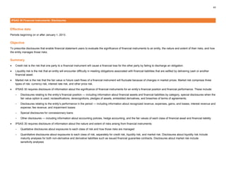 43
IPSAS 30 Financial Instruments: Disclosures
Effective date
Periods beginning on or after January 1, 2013.
Objective
To prescribe disclosures that enable financial statement users to evaluate the significance of financial instruments to an entity, the nature and extent of their risks, and how
the entity manages those risks.
Summary
• Credit risk is the risk that one party to a financial instrument will cause a financial loss for the other party by failing to discharge an obligation.
• Liquidity risk is the risk that an entity will encounter difficulty in meeting obligations associated with financial liabilities that are settled by delivering cash or another
financial asset.
• Market risk is the risk that the fair value or future cash flows of a financial instrument will fluctuate because of changes in market prices. Market risk comprises three
types of risk: currency risk, interest rate risk, and other price risk.
• IPSAS 30 requires disclosure of information about the significance of financial instruments for an entity’s financial position and financial performance. These include:
– Disclosures relating to the entity’s financial position — including information about financial assets and financial liabilities by category, special disclosures when the
fair value option is used, reclassifications, derecognitions, pledges of assets, embedded derivatives, and breaches of terms of agreements;
– Disclosures relating to the entity’s performance in the period — including information about recognized revenue, expenses, gains, and losses; interest revenue and
expense; fee revenue; and impairment losses
– Special disclosures for concessionary loans
– Other disclosures — including information about accounting policies, hedge accounting, and the fair values of each class of financial asset and financial liability
• IPSAS 30 requires disclosure of information about the nature and extent of risks arising from financial instruments:
– Qualitative disclosures about exposures to each class of risk and how those risks are managed
– Quantitative disclosures about exposures to each class of risk, separately for credit risk, liquidity risk, and market risk. Disclosures about liquidity risk include
maturity analyses for both non-derivative and derivative liabilities such as issued financial guarantee contracts. Disclosures about market risk include
sensitivity analyses
 