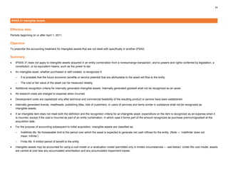 44
IPSAS 31 Intangible Assets
Effective date
Periods beginning on or after April 1, 2011.
Objective
To prescribe the accounting treatment for intangible assets that are not dealt with specifically in another IPSAS.
Summary
• IPSAS 31 does not apply to intangible assets acquired in an entity combination from a nonexchange transaction, and to powers and rights conferred by legislation, a
constitution, or by equivalent means, such as the power to tax.
• An intangible asset, whether purchased or self-created, is recognized if:
– It is probable that the future economic benefits or service potential that are attributable to the asset will flow to the entity
– The cost or fair value of the asset can be measured reliably
• Additional recognition criteria for internally generated intangible assets. Internally generated goodwill shall not be recognized as an asset.
• All research costs are charged to expense when incurred.
• Development costs are capitalized only after technical and commercial feasibility of the resulting product or service have been established.
• Internally generated brands, mastheads, publishing titles, lists of customers, or users of services and items similar in substance shall not be recognized as
intangible assets.
• If an intangible item does not meet both the definition and the recognition criteria for an intangible asset, expenditure on the item is recognized as an expense when it
is incurred, except if the cost is incurred as part of an entity combination, in which case it forms part of the amount recognized as purchase premium/goodwill at the
acquisition date.
• For the purpose of accounting subsequent to initial acquisition, intangible assets are classified as:
– Indefinite life: No foreseeable limit to the period over which the asset is expected to generate net cash inflows for the entity. (Note — ‘indefinite’ does not
mean ‘infinite’)
– Finite life: A limited period of benefit to the entity
• Intangible assets may be accounted for using a cost model or a revaluation model (permitted only in limited circumstances — see below). Under the cost model, assets
are carried at cost less any accumulated amortisation and any accumulated impairment losses.
 
