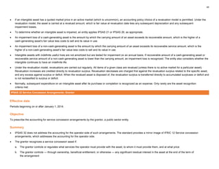 45
• If an intangible asset has a quoted market price in an active market (which is uncommon), an accounting policy choice of a revaluation model is permitted. Under the
revaluation model, the asset is carried at a revalued amount, which is fair value at revaluation date less any subsequent depreciation and any subsequent
impairment losses.
• To determine whether an intangible asset is impaired, an entity applies IPSAS 21 or IPSAS 26, as appropriate.
• An impairment loss of a cash-generating asset is the amount by which the carrying amount of an asset exceeds its recoverable amount, which is the higher of a
cash-generating asset’s fair value less costs to sell and its value in use.
• An impairment loss of a non-cash-generating asset is the amount by which the carrying amount of an asset exceeds its recoverable service amount, which is the
higher of a non-cash-generating asset’s fair value less costs to sell and its value in use.
• Intangible assets with indefinite useful lives are not amortized but are tested for impairment on an annual basis. If recoverable amount of a cash-generating asset or
recoverable service amount of a non-cash-generating asset is lower than the carrying amount, an impairment loss is recognized. The entity also considers whether the
intangible continues to have an indefinite life.
• Under the revaluation model, revaluations are carried out regularly. All items of a given class are revalued (unless there is no active market for a particular asset).
Revaluation increases are credited directly to revaluation surplus. Revaluation decreases are charged first against the revaluation surplus related to the specific asset,
and any excess against surplus or deficit. When the revalued asset is disposed of, the revaluation surplus is transferred directly to accumulated surpluses or deficit and
is not reclassified to surplus or deficit.
• Normally, subsequent expenditure on an intangible asset after its purchase or completion is recognized as an expense. Only rarely are the asset recognition
criteria met.
IPSAS 32 Service Concession Arrangements: Grantor
Effective date
Periods beginning on or after January 1, 2014.
Objective
To prescribe the accounting for service concession arrangements by the grantor, a public sector entity.
Summary
• IPSAS 32 does not address the accounting for the operator side of such arrangements. The standard provides a mirror image of IFRIC 12 Service concession
arrangements, which addresses the accounting for the operator side.
• The grantor recognizes a service concession asset if:
a. The grantor controls or regulates what services the operator must provide with the asset, to whom it must provide them, and at what price
b. The grantor controls — through ownership, beneficial entitlement, or otherwise — any significant residual interest in the asset at the end of the term of
the arrangement
 