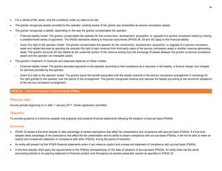 46
• For a ‘whole-of-life’ asset, only the conditions under (a) need to be met.
• The grantor recognizes assets provided by the operator; existing assets of the grantor are reclassified as service concession assets.
• The grantor recognizes a liability, depending on the way the grantor compensates the operator:
– Financial liability model: The grantor compensates the operator for the construction, development, acquisition, or upgrade of a service concession asset by making
a predetermined series of payments. The IPSAS standards relating to financial instruments (IPSAS 28, 29 and 30) apply to this financial liability.
– Grant of a right to the operator model: The grantor compensates the operator for the construction, development, acquisition, or upgrade of a service concession
asset and related services by granting the operator the right to earn revenue from third-party users of the service concession asset or another revenue-generating
asset. The grantor accounts for this liability as the unearned portion of the revenue arising from the exchange of assets between the grantor (a service concession
asset) and the operator (an intangible asset).
• The grantor’s treatment of revenues and expenses depends on these models:
– Financial liability model: The grantor allocates payments to the operator according to their substance as a reduction in the liability, a finance charge, and charges
for services provided by the operator.
– Grant of a right to the operator model: The grantor earns the benefit associated with the assets received in the service concession arrangement in exchange for
the right granted to the operator over the period of the arrangement. The grantor recognizes revenue and reduces the liability according to the economic substance
of the service concession arrangement.
IPSAS 33 — First-time Adoption of Accrual Basis IPSASs
Effective date
Annual periods beginning on or after 1 January 2017. Earlier application permitted.
Objective
To provide guidance to a first-time adopter that prepares and presents financial statements following the adoption of accrual basis IPSASs.
Summary
• IPSAS 33 allows a first-time adopter to take advantage of certain exemptions that affect fair presentation and compliance with accrual basis IPSASs. If a first-time
adopter takes advantage of the exemptions that affect the fair presentation and its ability to assert compliance with accrual basis IPSASs, it will not be able to make an
explicit and unreserved statement of compliance with other IPSASs, during the period of transition.
• An entity will present its first IPSAS financial statements when it can make an explicit and unreserved statement of compliance with accrual basis IPSASs.
• A first-time adopter shall apply the requirements of the IPSASs retrospectively on the date of adoption of accrual basis IPSASs. An entity shall use the same
accounting policies in its opening statement of financial position and throughout all periods presented, except as specified in IPSAS 33.
 
