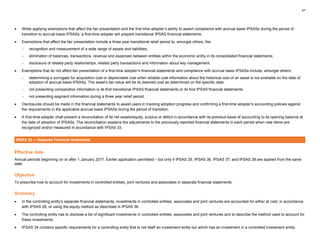 47
• While applying exemptions that affect the fair presentation and the first-time adopter’s ability to assert compliance with accrual basis IPSASs during the period of
transition to accrual basis IPSASs, a first-time adopter will prepare transitional IPSAS financial statements.
• Exemptions that affect the fair presentation include a three year transitional relief period to, amongst others, the:
− recognition and measurement of a wide range of assets and liabilities;
− elimination of balances, transactions, revenue and expenses between entities within the economic entity in its consolidated financial statements;
− disclosure of related party relationships, related party transactions and information about key management.
• Exemptions that do not affect fair presentation of a first-time adopter’s financial statements and compliance with accrual basis IPSASs include, amongst others:
− determining a surrogate for acquisition cost or depreciated cost when reliable cost information about the historical cost of an asset is not available on the date of
adoption of accrual basis IPSASs. The asset’s fair value will be its deemed cost as determined on the specific date;
− not presenting comparative information in its first transitional IPSAS financial statements or its first IPSAS financial statements;
− not presenting segment information during a three year relief period.
• Disclosures should be made in the financial statements to assist users in tracking adoption progress and confirming a first-time adopter’s accounting policies against
the requirements in the applicable accrual basis IPSASs during the period of transition.
• A first-time adopter shall present a reconciliation of its net assets/equity, surplus or deficit in accordance with its previous basis of accounting to its opening balance at
the date of adoption of IPSASs. The reconciliation explains the adjustments to the previously reported financial statements in each period when new items are
recognized and/or measured in accordance with IPSAS 33.
IPSAS 34 — Separate Financial Statements
Effective date
Annual periods beginning on or after 1 January 2017. Earlier application permitted – but only if IPSAS 35, IPSAS 36, IPSAS 37, and IPSAS 38 are applied from the same
date.
Objective
To prescribe how to account for investments in controlled entities, joint ventures and associates in separate financial statements.
Summary
• In the controlling entity’s separate financial statements: investments in controlled entities, associates and joint ventures are accounted for either at cost, in accordance
with IPSAS 29, or using the equity method as described in IPSAS 36.
• The controlling entity has to disclose a list of significant investments in controlled entities, associates and joint ventures and to describe the method used to account for
these investments.
• IPSAS 34 contains specific requirements for a controlling entity that is not itself an investment entity but which has an investment in a controlled investment entity.
 