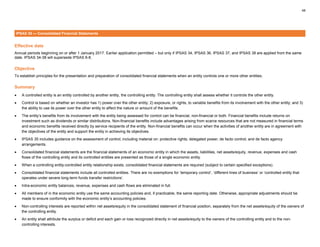 48
IPSAS 35 — Consolidated Financial Statements
Effective date
Annual periods beginning on or after 1 January 2017. Earlier application permitted – but only if IPSAS 34, IPSAS 36, IPSAS 37, and IPSAS 38 are applied from the same
date. IPSAS 34-38 will supersede IPSAS 6-8.
Objective
To establish principles for the presentation and preparation of consolidated financial statements when an entity controls one or more other entities.
Summary
• A controlled entity is an entity controlled by another entity, the controlling entity. The controlling entity shall assess whether it controls the other entity.
• Control is based on whether an investor has 1) power over the other entity; 2) exposure, or rights, to variable benefits from its involvement with the other entity; and 3)
the ability to use its power over the other entity to affect the nature or amount of the benefits.
• The entity’s benefits from its involvement with the entity being assessed for control can be financial, non-financial or both. Financial benefits include returns on
investment such as dividends or similar distributions. Non-financial benefits include advantages arising from scarce resources that are not measured in financial terms
and economic benefits received directly by service recipients of the entity. Non-financial benefits can occur when the activities of another entity are in agreement with
the objectives of the entity and support the entity in achieving its objectives.
• IPSAS 35 includes guidance on the assessment of control, including material on: protective rights; delegated power; de facto control; and de facto agency
arrangements.
• Consolidated financial statements are the financial statements of an economic entity in which the assets, liabilities, net assets/equity, revenue, expenses and cash
flows of the controlling entity and its controlled entities are presented as those of a single economic entity.
• When a controlling entity-controlled entity relationship exists, consolidated financial statements are required (subject to certain specified exceptions).
• Consolidated financial statements include all controlled entities. There are no exemptions for ‘temporary control’, ‘different lines of business’ or ‘controlled entity that
operates under severe long-term funds transfer restrictions’.
• Intra-economic entity balances, revenue, expenses and cash flows are eliminated in full.
• All members of in the economic entity use the same accounting policies and, if practicable, the same reporting date. Otherwise, appropriate adjustments should be
made to ensure conformity with the economic entity’s accounting policies.
• Non-controlling interests are reported within net assets/equity in the consolidated statement of financial position, separately from the net assets/equity of the owners of
the controlling entity.
• An entity shall attribute the surplus or deficit and each gain or loss recognized directly in net assets/equity to the owners of the controlling entity and to the non-
controlling interests.
 