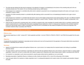 49
• The entity shall also attribute the total amount recognized in the statement of changes in net assets/equity to the owners of the controlling entity and to the non-
controlling interests even if this results in the non-controlling interests having a deficit balance.
• Partial disposal of an investment in a controlled entity while control is retained is accounted for as a net assets/equity transaction with owners, and no gain or loss is
recognized in surplus or deficit.
• Acquisition of a further ownership interest in a controlled entity after obtaining control is accounted for as a net assets/equity transaction and no gain or loss is
recognized.
• Partial disposal of an investment in a controlled entity that results in loss of control triggers remeasurement of the residual holding to fair value. Any difference between
fair value and carrying amount is a gain or loss on the disposal, recognized in surplus or deficit. Thereafter, IPSAS 36 or IPSAS 29 is applied, as appropriate, to the
residual holding.
• IPSAS 35 does not require that a controlling entity, that is not itself an investment entity, shall consolidate all controlled entities held by a controlled investment entity.
Instead it requires that such a controlling entity shall present consolidated financial statements in which it (i) measures the investments of the controlled investment
entity at fair value through surplus or deficit in accordance with IPSAS 29 and (ii) consolidates the other assets and liabilities and revenue and expenses of the
controlled investment entity in accordance with IPSAS 35.
IPSAS 36 — Investments in Associates and Joint Ventures
Effective date
Annual periods beginning on or after 1 January 2017. Earlier application permitted – but only if IPSAS 34, IPSAS 35, IPSAS 37, and IPSAS 38 are applied from the same
date.
Objective
To prescribe the accounting for investments in associates and joint ventures and to set out the requirements for the application of the equity method when accounting for
investments in associates and joint ventures.
Summary
• Applies to all entities that are investors with significant influence over, or joint control of, an investee where the investment leads to the holding of a quantifiable
ownership interest.
• The equity method is used for all investments in associates over which the entity has significant influence and in joint ventures, unless the investor is a venture capital
organization, mutual fund, unit trust or a similar entity, and it elects to measure such investments at fair value through surplus or deficit in accordance with IPSAS 29.
• An investment in an associate or a joint venture accounted for using the equity method shall be classified as a non-current asset.
• Rebuttable presumption of significant influence is holding by an entity, directly and indirectly, 20% or more of the voting power of the investee.
• Under the equity method, the investment is initially recognized at cost. It is subsequently adjusted by the investor’s share of the investee’s post acquisition change in
net assets.
 