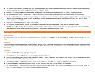 50
• The investor’s surplus or deficit includes its share of the investee’s surplus or deficit and the investor’s net assets/equity includes its share of changes in the investee’s
net assets/equity that have not been recognized in the investee’s surplus or deficit.
• Associate’s and joint venture’s accounting policies shall be the same as those of the investor for like transactions and events in similar circumstances.
• The end of the reporting period of an associate or a joint venture cannot be more than three months different from the investor’s end of the reporting period.
• Even if consolidated financial statements are not prepared (e.g. because the investor has no controlled entities) equity accounting is used. However, when presenting
‘separate financial statements’ as defined in IPSAS 34, the investor accounts for the investment either at cost, in accordance with IPSAS 29, or using the equity
method as described in IPSAS 36.
• Impairment is tested in accordance with IPSAS 21 or IPSAS 26.
• The impairment indicators in IPSAS 29 apply. An investment in an associate or joint venture is treated as a single asset for impairment purposes.
• IPSAS 36 requires that an entity with an interest in an associate or a joint venture that is an investment entity, shall, when applying the equity method, retain the fair
value measurement applied by that investment entity associate or joint venture to its interest in controlled entities.
IPSAS 37 — Joint Arrangements
Effective date
Annual periods beginning on or after 1 January 2017. Earlier application permitted – but only if IPSAS 34, IPSAS 35, IPSAS 36, and IPSAS 38 are applied from the same
date.
Objective
To introduce new accounting requirements for joint arrangements, replacing IPSAS 8 Interests in Joint Ventures. The option to apply the proportional consolidation method
when accounting for jointly controlled entities is removed. Additionally, IPSAS 37 eliminates jointly controlled assets to now only differentiate between joint operations and
joint ventures.
Summary
• Applies to all entities that are a party to a joint arrangement.
• A joint arrangement is an arrangement of which two or more parties have joint control.
• Joint control is the agreed sharing of control of an arrangement by way of a binding arrangement, which exists only when decisions about the relevant activities require
the unanimous consent of the parties sharing control.
• A joint operation is a joint arrangement whereby the parties that have joint control have rights to the assets and obligations for the liabilities.
• A joint venture is a joint arrangement whereby the parties that have joint control have rights to the net assets of the arrangement.
• The distinction between a joint operation and a joint venture requires assessment of the structure of the joint arrangement, the legal form of any separate vehicle, the
terms of the binding arrangement and any other relevant facts and circumstances.
 