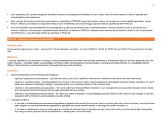 51
• Joint operations: joint operator recognizes the assets it controls, and expenses and liabilities it incurs, and its share of revenue earned, in both its separate and
consolidated financial statements.
• Joint ventures: joint venture applies the equity method, as described in IPSAS 36, except joint ventures where the investor is a venture capital organization, mutual
fund or unit trust, and it elects or is required to measure such investments at fair value through surplus or deficit in accordance with IPSAS 29.
• Even if consolidated financial statements are not prepared (e.g. because the venturer has no controlled entities), the equity method is used to account for joint
ventures. However, in the venturer’s ‘separate financial statements’ as defined in IPSAS 34, interests in joint ventures are accounted for either at cost, in accordance
with IPSAS 29, or using the equity method as described in IPSAS 36.
IPSAS 38 — Disclosure of Interests in Other Entities
Effective date
Annual periods beginning on or after 1 January 2017. Earlier application permitted – but only if IPSAS 34, IPSAS 35, IPSAS 36, and IPSAS 37 are applied from the same
date.
Objective
To require information to be disclosed in an entity’s financial statements that will enable users of those statements to evaluate the nature of, and risks associated with, the
entity’s interests in controlled entities, unconsolidated controlled entities, joint arrangements and associates, and structured entities that are not consolidated, and the
effects of those interests on its financial position, financial performance and cash flows.
Summary
• Requires disclosures for the following broad categories:
− significant judgments and assumptions – such as how control, joint control, significant influence and investment entity status have been determined;
− interests in controlled entities – including details of the structure of the economic entity, risks associated with consolidated structured entities, restrictions on use of
assets and settlement of liabilities, changes in ownership levels, non-controlling interests in the economic entity;
− interests in joint arrangements and associates – the nature, extent and financial effects of interests in joint arrangements and associates (including names, details
and summarized financial information) and the risks associated with such entities;
− interests in unconsolidated structured entities – the nature and extent of interests in unconsolidated structured entities and the nature of, and changes in, the risks
associated with its interests in unconsolidated structured entities.
• A structured entity is:
− in the case of entities where administrative arrangements or legislation are normally the dominant factors in deciding who has control of an entity, an entity that has
been designed so that administrative arrangements or legislation are not the dominant factors in deciding who controls the entity; or
− in the case of entities where voting or similar rights are normally the dominant factor in deciding who has control of an entity, an entity that has been designed so
that voting or similar rights are not the dominant factor in deciding who controls the entity.
 