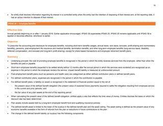 52
• An entity shall disclose information regarding its interest in a controlled entity when the entity had the intention of disposing of that interest and, at the reporting date, it
has an active intention to dispose of that interest.
IPSAS 39 — Employee Benefits
Effective date
Annual periods beginning on or after 1 January 2018. Earlier application encouraged. IPSAS 39 supersedes IPSAS 25. IPSAS 25 remains applicable until IPSAS 39 is
applied or becomes effective, whichever is earlier.
Objective
To prescribe the accounting and disclosure for employee benefits, including short-term benefits (wages, annual leave, sick leave, bonuses, profit-sharing and nonmonetary
benefits); pensions; post-employment life insurance and medical benefits; termination benefits, and other long-term employee benefits (long-service leave, disability,
deferred compensation, and bonuses and long-term profit-sharing), except for share-based transactions and employee retirement benefit plans.
Summary
• Underlying principle: the cost of providing employee benefits is recognized in the period in which the entity receives services from the employee, rather than when the
benefits are paid or payable.
• Short-term employee benefits (expected to be settled wholly before 12 months after the annual period in which the services were rendered) are recognized as an
expense in the period in which the employee renders the service. Unpaid benefit liability is measured at undiscounted amount.
• Post-employment benefit plans (such as pensions and health care) are categorized as either defined contribution plans or defined benefit plans.
• For defined contribution plans, expenses are recognized in the period in which the contribution is payable.
• For defined benefit plans, a liability (or asset) is recognized in the statement of financial position equal to the net of:
− the present value of the defined benefit obligation (the present value of expected future payments required to settle the obligation resulting from employee service
in the current and prior periods); and
− the fair value of any plan assets at the end of the reporting period.
• When calculating the present value of the defined benefit obligation, entities apply a rate that reflects the time value of money. Entities disclose the basis on which the
discount rate has been determined.
• Plan assets include assets held by a long-term employee benefit fund and qualifying insurance policies.
• The defined benefit asset is limited to the lower of the surplus in the defined benefit plan and the asset ceiling. The asset ceiling is defined as the present value of any
economic benefits available in the form of refunds from the plan or reductions in future contributions to the plan.
• The change in the defined benefit liability (or surplus) has the following components:
 