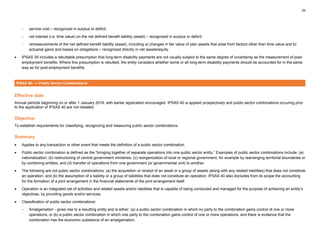 53
− service cost – recognized in surplus or deficit;
− net interest (i.e. time value) on the net defined benefit liability (asset) – recognized in surplus or deficit;
− remeasurements of the net defined benefit liability (asset), including a) changes in fair value of plan assets that arise from factors other than time value and b)
actuarial gains and losses on obligations – recognized directly in net assets/equity.
• IPSAS 39 includes a rebuttable presumption that long-term disability payments are not usually subject to the same degree of uncertainty as the measurement of post-
employment benefits. Where this presumption is rebutted, the entity considers whether some or all long-term disability payments should be accounted for in the same
way as for post-employment benefits.
IPSAS 40- — Public Sector Combinations
Effective date
Annual periods beginning on or after 1 January 2019, with earlier application encouraged. IPSAS 40 is applied prospectively and public sector combinations occuring prior
to the application of IPSAS 40 are not restated.
Objective
To establish requirements for classifying, recognizing and measuring public sector combinations.
Summary
• Applies to any transaction or other event that meets the definition of a public sector combination.
• Public sector combination is defined as the “bringing together of separate operations into one public sector entity.” Examples of public sector combinations include: (a)
nationalization; (b) restructuring of central government ministries; (c) reorganization of local or regional government, for example by rearranging territorial boundaries or
by combining entities; and (d) transfer of operations from one government (or governmental unit) to another.
• The following are not public sector combinations: (a) the acquisition or receipt of an asset or a group of assets (along with any related liabilities) that does not constitute
an operation; and (b) the assumption of a liability or a group of liabilities that does not constitute an operation. IPSAS 40 also excludes from its scope the accounting
for the formation of a joint arrangement in the financial statements of the joint arrangement itself.
• Operation is an integrated set of activities and related assets and/or liabilities that is capable of being conducted and managed for the purpose of achieving an entity’s
objectives, by providing goods and/or services.
• Classification of public sector combinations:
− Amalgamation - gives rise to a resulting entity and is either: (a) a public sector combination in which no party to the combination gains control of one or more
operations; or (b) a public sector combination in which one party to the combination gains control of one or more operations, and there is evidence that the
combination has the economic substance of an amalgamation.
 