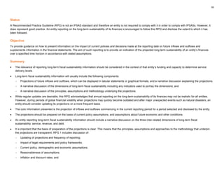 55
Status
A Recommended Practice Guideline (RPG) is not an IPSAS standard and therefore an entity is not required to comply with it in order to comply with IPSASs. However, it
does represent good practice. An entity reporting on the long-term sustainability of its finances is encouraged to follow this RPG and disclose the extent to which it has
been followed.
Objective
To provide guidance on how to present information on the impact of current policies and decisions made at the reporting date on future inflows and outflows and
supplements information in the financial statements. The aim of such reporting is to provide an indication of the projected long-term sustainability of an entity’s finances
over a specified time horizon in accordance with stated assumptions.
Summary
• The relevance of reporting long-term fiscal sustainability information should be considered in the context of that entity’s funding and capacity to determine service
delivery levels.
• Long-term fiscal sustainability information will usually include the following components:
− Projections of future inflows and outflows, which can be displayed in tabular statements or graphical formats, and a narrative discussion explaining the projections;
− A narrative discussion of the dimensions of long-term fiscal sustainability including any indicators used to portray the dimensions; and
− A narrative discussion of the principles, assumptions and methodology underlying the projections.
• While regular updates are desirable, this RPG acknowledges that annual reporting on the long-term sustainability of its finances may not be realistic for all entities.
However, during periods of global financial volatility when projections may quickly become outdated and after major unexpected events such as natural disasters, an
entity should consider updating its projections on a more frequent basis.
• The core information presented is the projection of inflows and outflows commencing in the current reporting period for a period selected and disclosed by the entity.
• The projections should be prepared on the basis of current policy assumptions, and assumptions about future economic and other conditions.
• An entity reporting long-term fiscal sustainability information should include a narrative discussion on the three inter-related dimensions of long-term fiscal
sustainability: service, revenue, and debt.
• It is important that the basis of preparation of the projections is clear. This means that the principles, assumptions and approaches to the methodology that underpin
the projections are transparent. RPG 1 includes discussion of:
− Updating of projections and frequency of reporting;
− Impact of legal requirements and policy frameworks;
− Current policy, demographic and economic assumptions;
− Reasonableness of assumptions;
− Inflation and discount rates; and
 