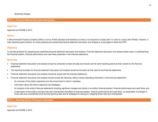 56
− Sensitivity analysis.
RPG 2 — Financial Statement Discussion and Analysis
Approval
Approved by IPSASB in 2013.
Status
A Recommended Practice Guideline (RPG) is not an IPSAS standard and therefore an entity is not required to comply with it in order to comply with IPSASs. However, it
does represent good practice. An entity preparing and presenting financial statement discussion and analysis is encouraged to follow this RPG.
Objective
To provide guidance for preparing and presenting financial statement discussion and analysis. Financial statement discussion and analysis assist users in understanding
the financial position, financial performance and cash flows presented in the financial statements.
Summary
• Financial statement discussion and analysis should be presented at least annually and should use the same reporting period as that covered by the financial
statements.
• The reporting boundary for financial statement discussion and analysis should be the same as that used for the financial statements.
• Financial statement discussion and analysis should be issued with the financial statements.
• Financial statement discussion and analysis should include the following, without merely replicating information in the financial statements:
− An overview of the entity’s operations and the environment in which it operates;
− Information about the entity’s objectives and strategies;
− An analysis of the entity’s financial statements including significant changes and trends in an entity’s financial position, financial performance and cash flows; and
− A description of the entity’s principal risks and uncertainties that affect its financial position, financial performance and cash flows, an explanation of changes in
those risks and uncertainties since the last reporting date and its strategies for bearing or mitigating those risks and uncertainties.
RPG 3 — Reporting Service Performance Information
Approval
Approved by IPSASB in 2015.
 