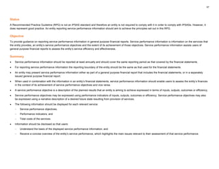 57
Status
A Recommended Practice Guideline (RPG) is not an IPSAS standard and therefore an entity is not required to comply with it in order to comply with IPSASs. However, it
does represent good practice. An entity reporting service performance information should aim to achieve the principles set out in this RPG.
Objective
To provide guidance on reporting service performance information in general purpose financial reports. Service performance information is information on the services that
the entity provides, an entity’s service performance objectives and the extent of its achievement of those objectives. Service performance information assists users of
general purpose financial reports to assess the entity’s service efficiency and effectiveness.
Summary
• Service performance information should be reported at least annually and should cover the same reporting period as that covered by the financial statements.
• For reporting service performance information the reporting boundary of the entity should be the same as that used for the financial statements.
• An entity may present service performance information either as part of a general purpose financial report that includes the financial statements, or in a separately
issued general purpose financial report.
• When used in combination with the information in an entity’s financial statements, service performance information should enable users to assess the entity’s finances
in the context of its achievement of service performance objectives and vice versa.
• A service performance objective is a description of the planned results that an entity is aiming to achieve expressed in terms of inputs, outputs, outcomes or efficiency.
• Service performance objectives may be expressed using performance indicators of inputs, outputs, outcomes or efficiency. Service performance objectives may also
be expressed using a narrative description of a desired future state resulting from provision of services.
• The following information should be displayed for each relevant service:
− Service performance objectives;
− Performance indicators; and
− Total costs of the services.
• Information should be disclosed so that users:
− Understand the basis of the displayed service performance information; and
− Receive a concise overview of the entity’s service performance, which highlights the main issues relevant to their assessment of that service performance.
 