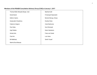 4
Members of the IPSASB Consultative Advisory Group (CAG) at January 1, 2017
Thomas Müller-Marqués Berger, chair
Daniel Boutin
Kathryn Cearns
Anwaruddin Chowdhury
Fabienne Colignon
Paul Gisby
Inge Grässle
Ahmed Idris
Chai Kim
Bill Matthews
Neema Kiure-Mssusa
Manfred Kraff
Firmansyah Nazaroedin
Bernard Ndungu, Kenya
Dorothy Perez
Vivek Ramkumar
Sunil Romooah
Karen Sanderson
Frans van Schaik
Luís Viana
Samih Yousef
 