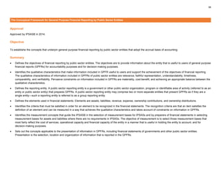 58
The Conceptual Framework for General Purpose Financial Reporting by Public Sector Entities
Approval
Approved by IPSASB in 2014.
Objective
To establishe the concepts that underpin general purpose financial reporting by public sector entities that adopt the accrual basis of accounting.
Summary
• Defines the objectives of financial reporting by public sector entities. The objectives are to provide information about the entity that is useful to users of general purpose
financial reports (GPFRs) for accountability purposes and for decision-making purposes.
• Identifies the qualitative characteristics that make information included in GPFR useful to users and support the achievement of the objectives of financial reporting.
The qualitative characteristics of information included in GPFRs of public sector entities are relevance, faithful representation, understandability, timeliness,
comparability, and verifiability. Pervasive constraints on information included in GPFRs are materiality, cost-benefit, and achieving an appropriate balance between the
qualitative characteristics.
• Defines the reporting entity. A public sector reporting entity is a government or other public sector organization, program or identifiable area of activity (referred to as an
entity or public sector entity) that prepares GPFRs. A public sector reporting entity may comprise two or more separate entities that present GPFRs as if they are a
single entity—such a reporting entity is referred to as a group reporting entity.
• Defines the elements used in financial statements. Elements are assets, liabilities, revenue, expense, ownership contributions, and ownership distributions.
• Identifies the criteria that must be satisfied in order for an element to be recognized in the financial statements. The recognition criteria are that an item satisfies the
definition of an element and can be measured in a way that achieves the qualitative characteristics and takes account of constraints on information in GPFRs.
• Identifies the measurement concepts that guide the IPSASB in the selection of measurement bases for IPSASs and by preparers of financial statements in selecting
measurement bases for assets and liabilities where there are no requirements in IPSASs. The objective of measurement is to select those measurement bases that
most fairly reflect the cost of services, operational capacity and financial capacity of the entity in a manner that is useful in holding the entity to account, and for
decision-making purposes.
• Sets out the concepts applicable to the presentation of information in GPFRs, including financial statements of governments and other public sector entities.
Presentation is the selection, location and organization of information that is reported in the GPFRs.
 