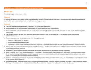 59
Cash-Basis IPSAS — Financial Reporting under the Cash-Basis of Accounting
Effective date
Periods beginning on or after January 1, 2009.
Objective
To prescribe the manner in which general-purpose financial statements should be presented under the cash-basis of accounting to achieve transparency in the financial
reporting of the cash receipts, cash payments, and cash balances of the governments.
Summary
• The IPSAS Board encourages governments to progress to the accruals basis of accounting.
• If a government uses the cash basis, IPSAS Board suggests the adoption of the cash-basis IPSAS Standard.
• Financial statements under the cash basis show the sources of cash raised during the period, the purposes for which cash was used, and the cash balances at the
reporting date.
• The Standard consists of two parts. Part 1 sets out the requirements for reporting under the cash basis. Part 2 is not mandatory. It sets out encouraged
additional disclosures.
• Financial statements under the cash basis consist of the following components:
– Statement of cash receipts and payments
– Accounting policies and explanatory notes
– Comparison of original budget, revised budget, and actual amounts on a comparable basis (only when the entity makes publicly available its approved budget)
• When an entity elects to disclose information prepared on a different basis (e.g., modified cash, modified accrual, or full accrual) such information should be disclosed
in the notes to the financial statements.
• A statement of cash receipts and payments recognizes all cash receipts, cash payments, and cash balances controlled by the entity
• Where a third party (e.g., a donor of external assistance or a higher level of government) directly settles the obligations of an entity or purchases goods and services
for the benefit of the entity, the entity should disclose in a separate column on the face of the statement of cash receipts and payments total payments made by third
parties in a sub classification appropriate to the entity’s operations.
• Disclosure of third-party payments should only be made when the entity has been formally advised by the third party or the recipient that such payment has been made
or has otherwise verified the payment.
• When the entity makes its approved budget publicly available, most of the requirements from IPSAS 24 apply, including an explanation of material differences between
the budget and actual amounts and an explanation of whether differences between original and final budget are virements or other changes.
 