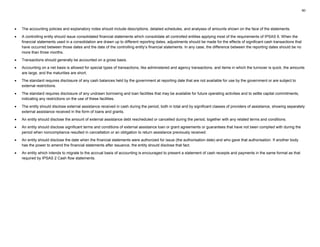60
• The accounting policies and explanatory notes should include descriptions, detailed schedules, and analyses of amounts shown on the face of the statements.
• A controlling entity should issue consolidated financial statements which consolidate all controlled entities applying most of the requirements of IPSAS 6. When the
financial statements used in a consolidation are drawn up to different reporting dates, adjustments should be made for the effects of significant cash transactions that
have occurred between those dates and the date of the controlling entity’s financial statements. In any case, the difference between the reporting dates should be no
more than three months.
• Transactions should generally be accounted on a gross basis.
• Accounting on a net basis is allowed for special types of transactions, like administered and agency transactions, and items in which the turnover is quick, the amounts
are large, and the maturities are short.
• The standard requires disclosure of any cash balances held by the government at reporting date that are not available for use by the government or are subject to
external restrictions.
• The standard requires disclosure of any undrawn borrowing and loan facilities that may be available for future operating activities and to settle capital commitments,
indicating any restrictions on the use of these facilities.
• The entity should disclose external assistance received in cash during the period, both in total and by significant classes of providers of assistance, showing separately
external assistance received in the form of loans and grants.
• An entity should disclose the amount of external assistance debt rescheduled or cancelled during the period, together with any related terms and conditions.
• An entity should disclose significant terms and conditions of external assistance loan or grant agreements or guarantees that have not been complied with during the
period when noncompliance resulted in cancellation or an obligation to return assistance previously received.
• An entity should disclose the date when the financial statements were authorized for issue (the authorisation date) and who gave that authorisation. If another body
has the power to amend the financial statements after issuance, the entity should disclose that fact.
• An entity which intends to migrate to the accrual basis of accounting is encouraged to present a statement of cash receipts and payments in the same format as that
required by IPSAS 2 Cash flow statements.
 