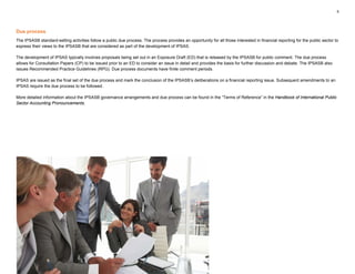 5
Due process
The IPSASB standard-setting activities follow a public due process. The process provides an opportunity for all those interested in financial reporting for the public sector to
express their views to the IPSASB that are considered as part of the development of IPSAS.
The development of IPSAS typically involves proposals being set out in an Exposure Draft (ED) that is released by the IPSASB for public comment. The due process
allows for Consultation Papers (CP) to be issued prior to an ED to consider an issue in detail and provides the basis for further discussion and debate. The IPSASB also
issues Recommended Practice Guidelines (RPG). Due process documents have finite comment periods.
IPSAS are issued as the final set of the due process and mark the conclusion of the IPSASB’s deliberations on a financial reporting issue. Subsequent amendments to an
IPSAS require the due process to be followed.
More detailed information about the IPSASB governance arrangements and due process can be found in the “Terms of Reference” in the Handbook of International Public
Sector Accounting Pronouncements.
 