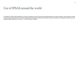 6
Use of IPSAS around the world
The adoption of IPSAS is being considered by a number of jurisdictions and the current period can best be described as a process of transition, and the situation continues
to evolve as governments around the world make decisions about their financial reporting. Some information on the current status of IPSAS adoption by governments and
intergovernmental organizations can be found . on the IPSAS page in Wikipedia.
 