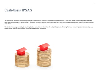 7
Cash-basis IPSAS
The IPSASB has developed standards specifically for jurisdictions that continue to prepare financial statements on a cash basis. IPSAS Financial Reporting Under the
Cash Basis of Accounting is in two parts: Part 1 addresses mandatory reporting requirements, and Part 2 sets out encouraged disclosures to support information reported
under Part 1.
The standard encourages an entity to voluntarily disclose accrual-based information. An entity in the process of moving from cash accounting to accrual accounting may
wish to include particular accrual-based disclosures in the process of transition.
 